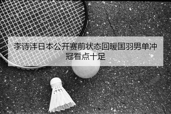 李诗沣日本公开赛前状态回暖国羽男单冲冠看点十足