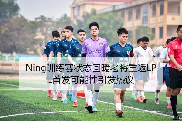 Ning训练赛状态回暖老将重返LPL首发可能性引发热议